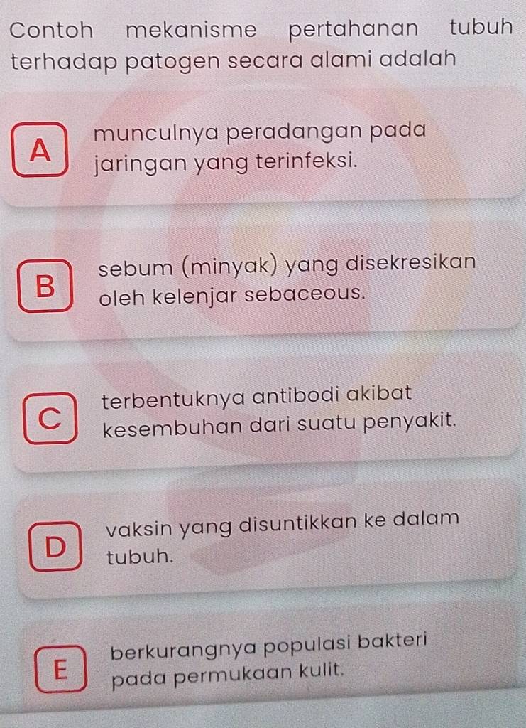 Contoh mekanisme pertahanan tubuh
terhadap patogen secara alami adalah
munculnya peradangan pada
A jaringan yang terinfeksi.
sebum (minyak) yang disekresikan
B
oleh kelenjar sebaceous.
C terbentuknya antibodi akibat
kesembuhan dari suatu penyakit.
vaksin yang disuntikkan ke dalam
D tubuh.
E berkurangnya populasi bakteri
pada permukaan kulit.