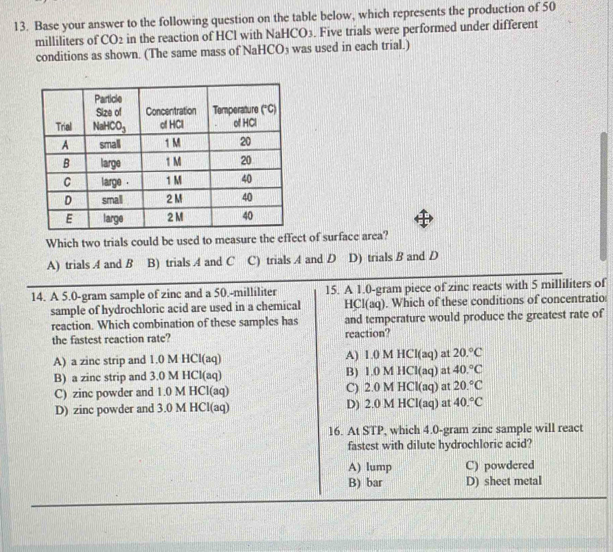 Base your answer to the following question on the table below, which represents the production of 50
milliliters of CO2 in the reaction of HCl with Na HCO_3. Five trials were performed under different
conditions as shown. (The same mass of NaHCO₃ was used in each trial.)
Which two trials could be used to measure the effect of surface area?
A) trials A and B B) trials 4 and C C) trials A and D D) trials B and D
14. A 5.0-gram sample of zinc and a 50.-milliliter 15. A 1.0-gram piece of zinc reacts with 5 milliliters of
sample of hydrochloric acid are used in a chemical HCl(aq). Which of these conditions of concentratio
reaction. Which combination of these samples has and temperature would produce the greatest rate of
the fastest reaction rate? reaction?
A) a zinc strip and 1.0 M HCl(aq) A) 1.0 M HCl(aq) at 20.^circ C
B) a zinc strip and 3.0 M HCl(aq) B) 1.0 M HCl(aq) at 40.^circ C
C) zinc powder and 1.0 M HCl(aq) C) 2.0 M HCl(aq) at 20.^circ C
D) zinc powder and 3.0 M HCl(aq) D) 2.0 M HCl(aq) at 40.^circ C
16. At STP, which 4.0-gram zinc sample will react
fastest with dilute hydrochloric acid?
A) lump C) powdered
B) bar D) sheet metal