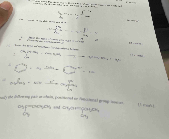 Compound S is given below. Redraw the following structure, then circle and
name all the functional groups that exist in compound S
[4 marks]
(b) Based on the following reaction,
H_3C-frac (∈tlimits _r=1)^(CH_3)Br∈tlimits _CH_3 to H_3C-sumlimits _CH_3^CH_3+Br A B
i. State the type of bond cleavage involved.
ii. Classify the carbocation A.
[2 marks]
(c) State the type of reaction for equations below. [3 marks]
i beginarrayr CH_3CH^-CH_3+CancH_2SO,_ H_2Cequiv CHCH_3+H_2O
ii. □ +a_2xrightarrow ren_3□^(8r)+148r
iii. _CH_3COH_3^OH^+KH_3^((H^+))CH_3^((OH)CH_3)
ssify the following pair as chain, positional or functional group isomer. [1 mark]
CH_3CH_2CH_3CH_3CH_3CH_3 and
CH_3CH=CCH_2CH_3