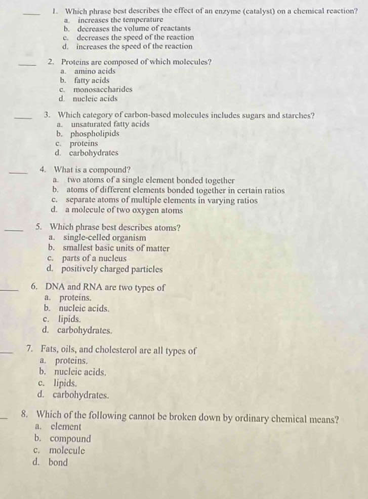 Which phrase best describes the effect of an enzyme (catalyst) on a chemical reaction?
a. increases the temperature
b. decreases the volume of reactants
c. decreases the speed of the reaction
d. increases the speed of the reaction
_2. Proteins are composed of which molecules?
a. amino acids
b. fatty acids
c. monosaccharides
d nucleic acids
_3. Which category of carbon-based molecules includes sugars and starches?
a. unsaturated fatty acids
b. phospholipids
c. proteins
d. carbohydrates
_4. What is a compound?
a. two atoms of a single element bonded together
b. atoms of different elements bonded together in certain ratios
c. separate atoms of multiple elements in varying ratios
d. a molecule of two oxygen atoms
_5. Which phrase best describes atoms?
a. single-celled organism
b. smallest basic units of matter
c. parts of a nucleus
d. positively charged particles
_6. DNA and RNA are two types of
a. proteins.
b. nucleic acids.
c. lipids.
d. carbohydrates.
_7. Fats, oils, and cholesterol are all types of
a. proteins.
b. nucleic acids.
c. lipids.
d. carbohydrates.
_
8. Which of the following cannot be broken down by ordinary chemical means?
a. element
b. compound
c. molecule
d. bond