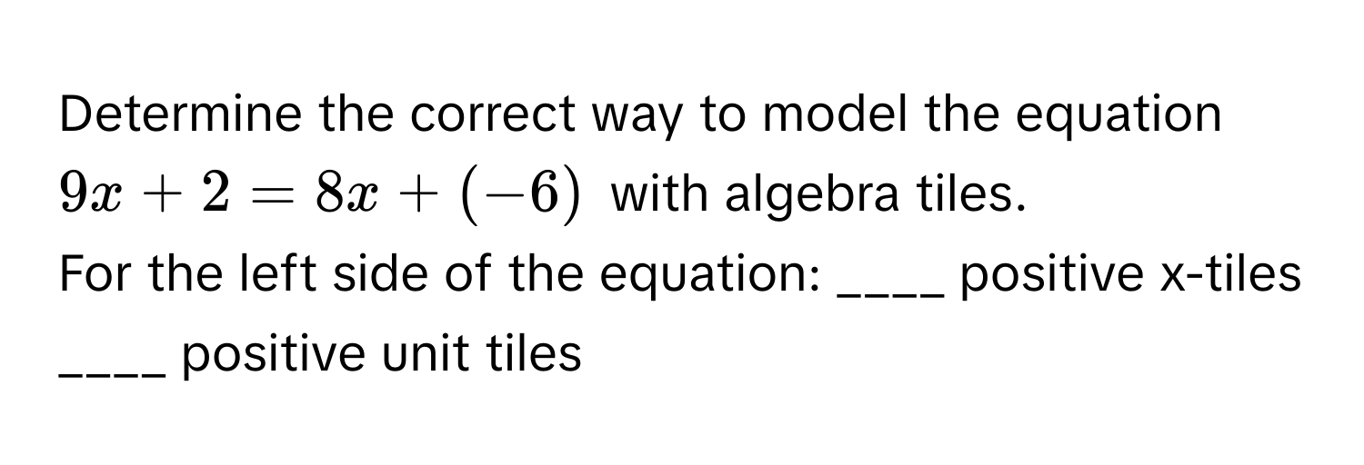 Determine the correct way to model the equation $9x + 2 = 8x + (-6)$ with algebra tiles.

For the left side of the equation: ____ positive x-tiles ____ positive unit tiles