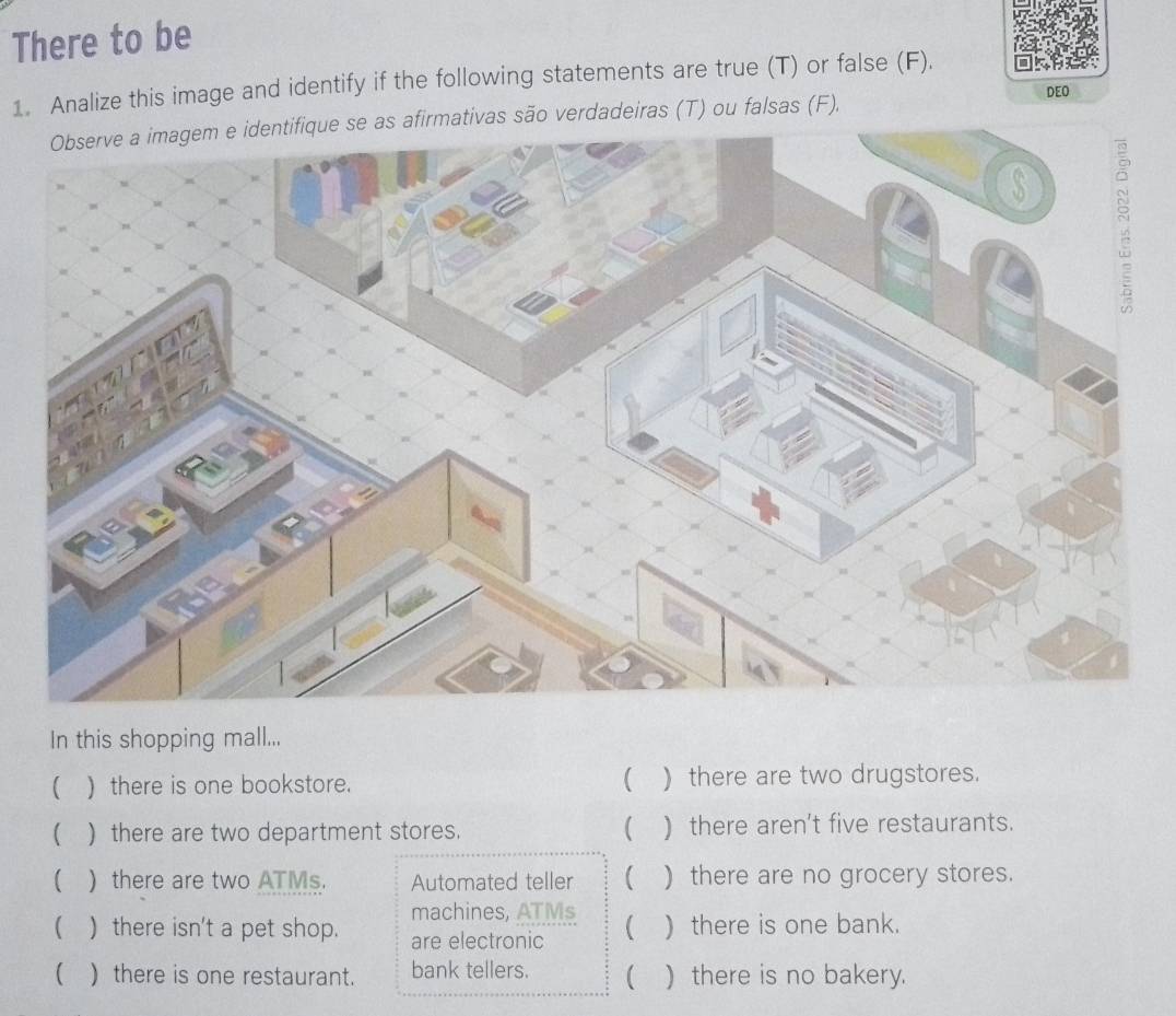 There to be 
1. Analize this image and identify if the following statements are true (T) or false (F). 
DEO 
Observe a imagem e identifique se as afirmativas são verdadeiras (T) ou falsas (F), 
In this shopping mall... 
 ) there is one bookstore. ( )there are two drugstores. 
 ) there are two department stores.  ) there aren't five restaurants. 
( )there are two ATMs. Automated teller  ) there are no grocery stores. 
machines, ATMs 
( ) there isn't a pet shop. are electronic  ) there is one bank. 
( ) there is one restaurant. bank tellers. ( ) there is no bakery.