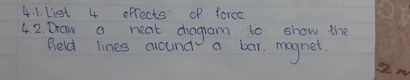 List 4 effects of force 
4. 2. Draw a neat diagram to show the 
field lines around a bar. magnet.