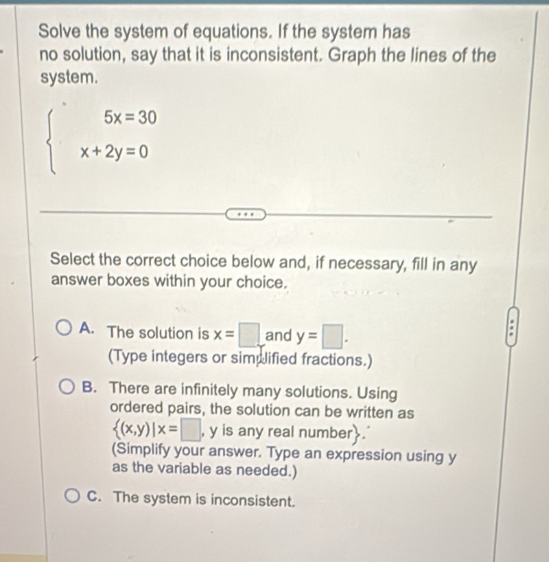 Solve the system of equations. If the system has
no solution, say that it is inconsistent. Graph the lines of the
system.
beginarrayl 5x=30 x+2y=0endarray.
Select the correct choice below and, if necessary, fill in any
answer boxes within your choice.
A. The solution is x=□ and y=□. 
(Type integers or simplified fractions.)
B. There are infinitely many solutions. Using
ordered pairs, the solution can be written as
 (x,y)|x=□ , y is any real number.
(Simplify your answer. Type an expression using y
as the variable as needed.)
C. The system is inconsistent.