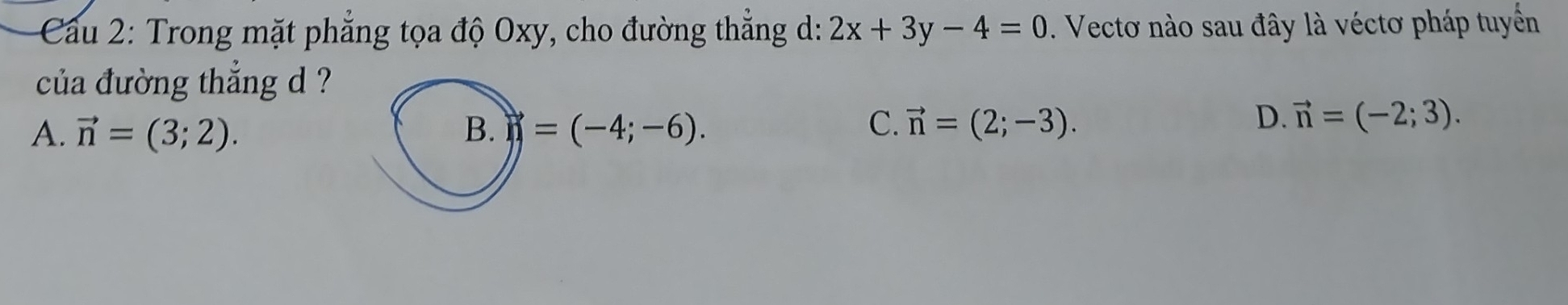 Cầu 2: Trong mặt phẳng tọa độ Oxy, cho đường thẳng d: 2x+3y-4=0. Vectơ nào sau đây là véctơ pháp tuyển
của đường thẳng d ?
C.
A. vector n=(3;2). B. n=(-4;-6). vector n=(2;-3).
D. vector n=(-2;3).