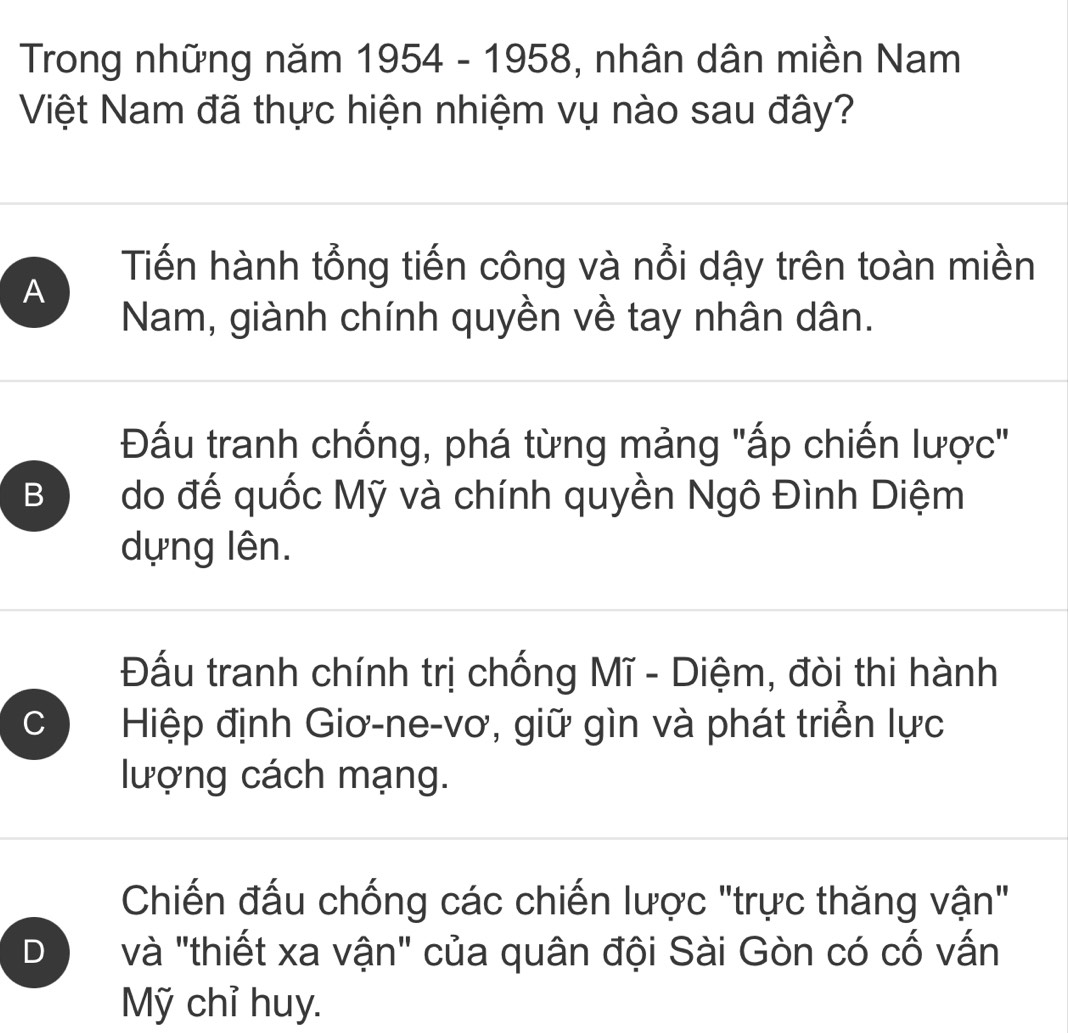 Trong những năm 1954-1958 a , nhân dân miền Nam
Việt Nam đã thực hiện nhiệm vụ nào sau đây?
Tiến hành tổng tiến công và nổi dậy trên toàn miền
A
Nam, giành chính quyền về tay nhân dân.
Đầu tranh chống, phá từng mảng "ấp chiến lược"
B do đế quốc Mỹ và chính quyền Ngô Đình Diệm
dựng lên.
Đấu tranh chính trị chống Mĩ - Diệm, đòi thi hành
C Hiệp định Giơ-ne-vơ, giữ gìn và phát triển lực
lượng cách mạng.
Chiến đấu chống các chiến lược "trực thăng vận"
D và "thiết xa vận" của quân đội Sài Gòn có cố vấn
Mỹ chỉ huy.