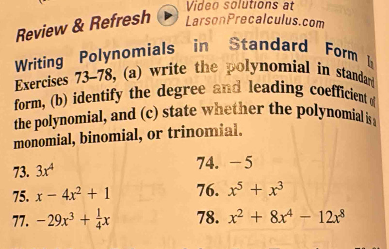 Video solutions at 
Review & Refresh LarsonPrecalculus.com 
Writing Polynomials in Standard Form I 
Exercises 73-78, (a) write the polynomial in standard 
form, (b) identify the degree and leading coefficient o 
the polynomial, and (c) state whether the polynomial is a 
monomial, binomial, or trinomial. 
73. 3x^4
74. -5
75. x-4x^2+1
76. x^5+x^3
77. -29x^3+ 1/4 x 78. x^2+8x^4-12x^8