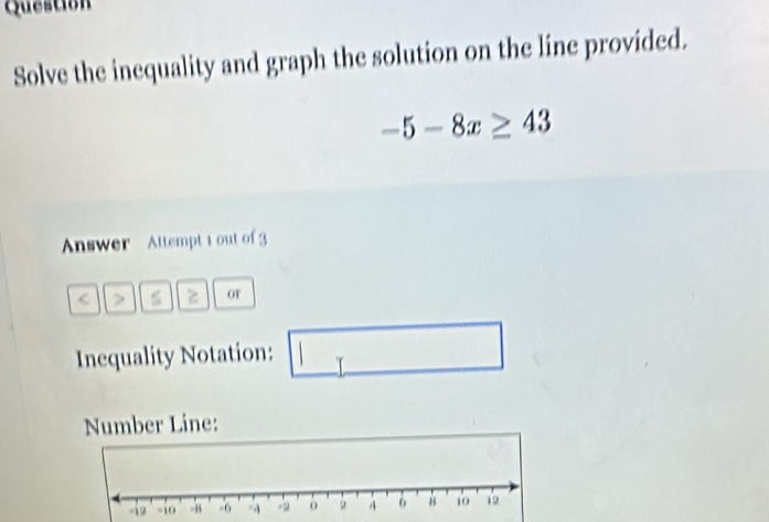 Question 
Solve the inequality and graph the solution on the line provided.
-5-8x≥ 43
Answer Attempt 1 out of 3 
< 7 z or 
Inequality Notation: 1 □  
Number Line: