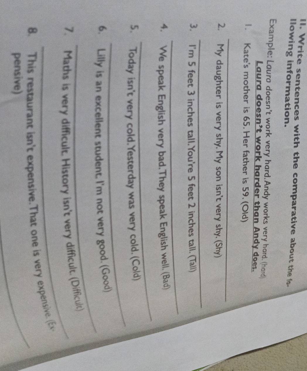 Write sentences with the comparative about the fo- 
Ilowing information. 
Example: Laura doesn't work very hard.Andy works very hard. (hard) 
Laura doesn't work harder than Andy does. 
1. Kate's mother is 65. Her father is 59. (Old) 
_ 
2. My daughter is very shy. My son isn't very shy. (Shy) 
_ 
3. I'm 5 feet 3 inches tall.You're 5 feet 2 inches tall. (Tall) 
_ 
_ 
4. We speak English very bad.They speak English well. (Bad) 
_ 
5. Today isn't very cold. Yesterday was very cold. (Cold) 
_ 
6. Lilly is an excellent student. I'm not very good. (Good) 
_ 
7. Maths is very difficult. History isn't very difficult. (Difficult) 
8. This restaurant isn't expensive.That one is very expensive. (Ex- 
pensive) 
_