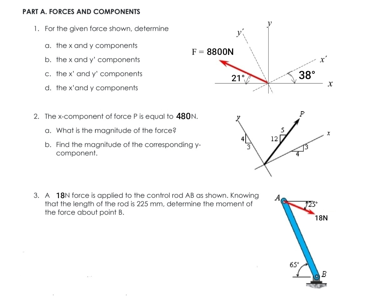 FORCES AND COMPONENTS
1. For the given force shown, determine
a. the x and y components
b. the x and y' components
c. the x' and y' components
d. the x'and y components
2. The x-component of force P is equal to 480N.
a. What is the magnitude of the force?
b. Find the magnitude of the corresponding y-
component. 
3. A 18N force is applied to the control rod AB as shown. Knowing A
that the length of the rod is 225 mm, determine the moment of overline J25°
the force about point B.
18N
65°
o B