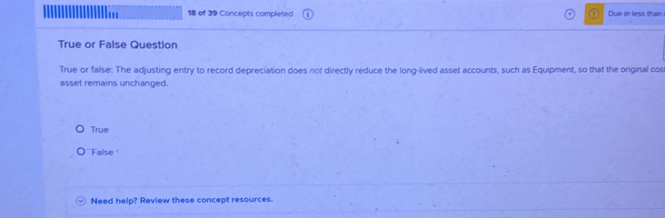 of 39 Concepts completed Due in less than
True or False Question
True or false: The adjusting entry to record depreciation does not directly reduce the long-lived asset accounts, such as Equipment, so that the original cos
asset remains unchanged.
True
False
Need help? Review these concept resources.