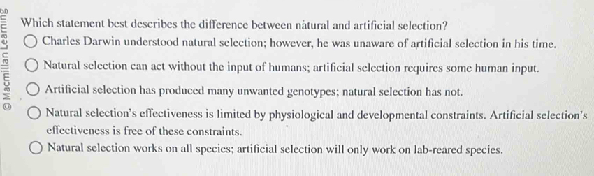 Which statement best describes the difference between natural and artificial selection?
Charles Darwin understood natural selection; however, he was unaware of artificial selection in his time.
Natural selection can act without the input of humans; artificial selection requires some human input.
Artificial selection has produced many unwanted genotypes; natural selection has not.
Natural selection’s effectiveness is limited by physiological and developmental constraints. Artificial selection’s
effectiveness is free of these constraints.
Natural selection works on all species; artificial selection will only work on lab-reared species.