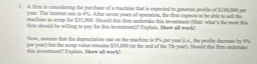 A firm is considering the purchase of a machine that is expected to generate profits of $100,000 per
year. The interest rate is 4%. Afer seven years of operatio, the firm expects to be able to sell the 
muchine as scup for $35,). Should this firm undertake this investment (Hint: what's the most this 
firm shuld be willling to pay for this investment)? Exphin. Show all work! 
Now, assume that the depreciation rate on the machine is 9% per year (Le., the goufits decrease by 9%
per year) but the scmp value remains $35,00 (at the end of the 7th year). Should this firm underake 
this investment? Explain. Show all work."