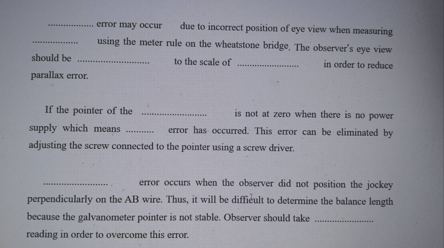 error may occur due to incorrect position of eye view when measuring 
_using the meter rule on the wheatstone bridge. The observer's eye view 
should be _to the scale of _in order to reduce 
parallax error. 
If the pointer of the _is not at zero when there is no power 
supply which means _error has occurred. This error can be eliminated by 
adjusting the screw connected to the pointer using a screw driver. 
_error occurs when the observer did not position the jockey 
perpendicularly on the AB wire. Thus, it will be diffieult to determine the balance length 
because the galvanometer pointer is not stable. Observer should take_ 
reading in order to overcome this error.