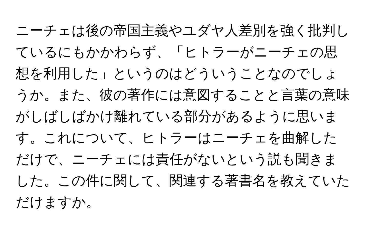 ニーチェは後の帝国主義やユダヤ人差別を強く批判しているにもかかわらず、「ヒトラーがニーチェの思想を利用した」というのはどういうことなのでしょうか。また、彼の著作には意図することと言葉の意味がしばしばかけ離れている部分があるように思います。これについて、ヒトラーはニーチェを曲解しただけで、ニーチェには責任がないという説も聞きました。この件に関して、関連する著書名を教えていただけますか。