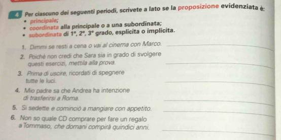 Per ciascuno dei seguenti periodi, scrivete a lato se la proposizione evidenziata à 
principale; 
coordinata alla principale o a una subordinata; 
subordinata di 1°, 2°, 3° grado, esplicita o implicita. 
1. Dimmi se resti a cena o vai al cinema con Marco._ 
2. Poiché non credi che Sara sia in grado di svolgere 
questi esercizi, mettila alla prova._ 
3. Prima di uscire, ricordati di spegnere 
tutte le luci. 
_ 
4. Mio padre sa che Andrea ha intenzione 
di trasferirsi a Roma. 
_ 
_ 
5. Si sedette e cominciò a mangiare con appetito. 
6. Non so quale CD comprare per fare un regalo 
_ 
a Tommaso, che domani compirà quindici anni.