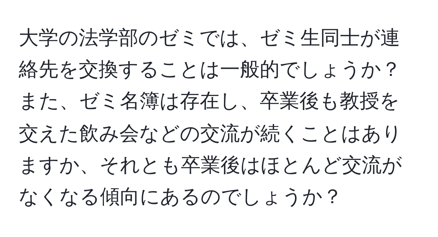 大学の法学部のゼミでは、ゼミ生同士が連絡先を交換することは一般的でしょうか？また、ゼミ名簿は存在し、卒業後も教授を交えた飲み会などの交流が続くことはありますか、それとも卒業後はほとんど交流がなくなる傾向にあるのでしょうか？