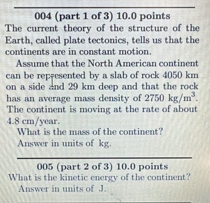 004 (part 1 of 3) 10.0 points 
The current theory of the structure of the 
Earth, called plate tectonics, tells us that the 
continents are in constant motion. 
Assume that the North American continent 
can be rep-esented by a slab of rock 4050 km
on a side and 29 km deep and that the rock 
has an average mass density of 2750kg/m^3. 
The continent is moving at the rate of about
4.8 cm/year. 
What is the mass of the continent? 
Answer in units of kg. 
005 (part 2 of 3) 10.0 points 
What is the kinetic energy of the continent? 
Answer in units of J.