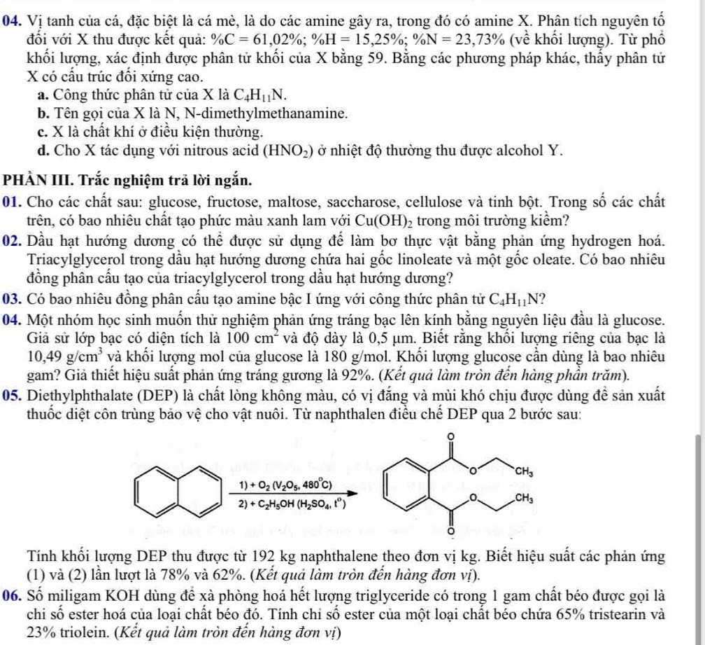 Vị tanh của cá, đặc biệt là cá mè, là do các amine gây ra, trong đó có amine X. Phân tích nguyên tố
đối với X thu được kết quả: % C=61,02% ;% H=15,25% ;% N=23,73% (về khối lượng). Từ phố
khối lượng, xác định được phân tử khối của X bằng 59. Bằng các phương pháp khác, thấy phân tử
X có cấu trúc đối xứng cao.
a. Công thức phân tử của X là C_4H_11N.
b. Tên gọi của X là N, N-dimethylmethanamine.
c. X là chất khí ở điều kiện thường.
d. Cho X tác dụng với nitrous acid (HNO_2) ở nhiệt độ thường thu được alcohol Y.
PHÀN III. Trắc nghiệm trã lời ngắn.
01. Cho các chất sau: glucose, fructose, maltose, saccharose, cellulose và tinh bột. Trong số các chất
trên, có bao nhiêu chất tạo phức màu xanh lam với Cu(OH)_2 trong môi trường kiểm?
02. Dầu hạt hướng dương có thể được sử dụng để làm bơ thực vật bằng phản ứng hydrogen hoá.
Triacylglycerol trong dầu hạt hướng dương chứa hai gốc linoleate và một gốc oleate. Có bao nhiêu
đồng phân cầu tạo của triacylglycerol trong dầu hạt hướng dương?
03. Có bao nhiêu đồng phân cầu tạo amine bậc I ứng với công thức phân tử C_4H_11N 2
04. Một nhóm học sinh muốn thử nghiệm phản ứng tráng bạc lên kính bằng nguyên liệu đầu là glucose.
Giả sử lớp bạc có diện tích là 100cm^2 và độ dày là 0,5 μm. Biết rằng khổi lượng riêng của bạc là
10,49g/cm^3 và khối lượng mol của glucose là 180 g/mol. Khối lượng glucose cần dùng là bao nhiêu
gam? Giả thiết hiệu suất phản ứng tráng gương là 92%. (Kết quả làm tròn đến hàng phần trăm).
05. Diethylphthalate (DEP) là chất lòng không màu, có vị đắng và mùi khó chịu được dùng để sản xuất
thuốc diệt côn trùng bảo vệ cho vật nuôi. Từ naphthalen điều chế DEP qua 2 bước sau:
frac 1)+O_2(V_2O_5,480°C)2)+C_2H_5OH(H_2SO_4,l^0)
Tính khối lượng DEP thu được từ 192 kg naphthalene theo đơn vị kg. Biết hiệu suất các phản ứng
(1) và (2) lần lượt là 78% và 62%. (Kết quả làm tròn đến hàng đơn vị).
06. Số miligam KOH dùng để xà phòng hoá hết lượng triglyceride có trong 1 gam chất béo được gọi là
chi số ester hoá của loại chất béo đó. Tính chi số ester của một loại chất béo chứa 65% tristearin và
23% triolein. (Kết quả làm tròn đến hàng đơn vị)