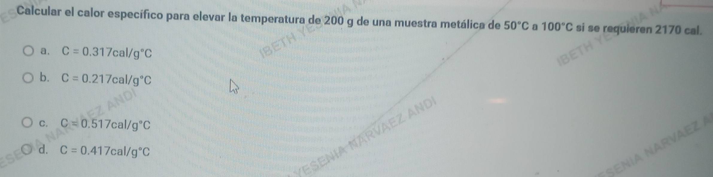 Calcular el calor específico para elevar la temperatura de 200 g de una muestra metálica de 50°C a 100°C si se requieren 2170 cal.
a. C=0.317cal/g°C
b. C=0.217cal/g°C
C. C=0.517cal/g°C
d. C=0.417cal/g°C
NARVAEZ A
SEN