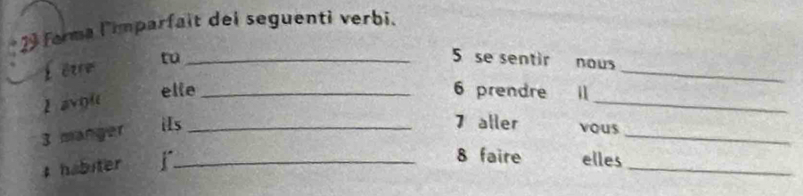 forma l'imparfait dei seguenti verbi. 
_ 
fêvre tu_ 
5 se sentir nous 
I avoi 
_ 
elle_ 6 prendre ll
3 manger 
_ 
iIs _7 aller vous 
# habiter_ 
_ 
8 faire elles