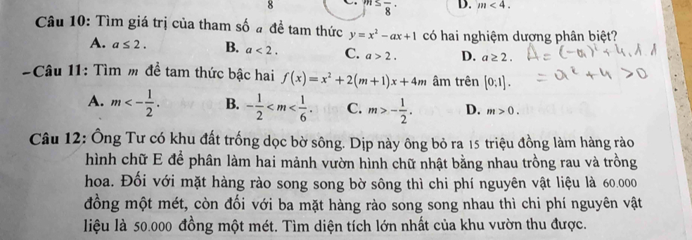 8^,≤ frac 8^((·) D. m<4</tex>. 
Câu 10: Tìm giá trị của tham số đ đề tam thức y=x^2)-ax+1 có hai nghiệm dượng phân biệt?
B.
A. a≤ 2. a<2</tex>. C. a>2. D. a≥ 2. 
Câu 11: Tìm m để tam thức bậc hai f(x)=x^2+2(m+1)x+4m âm trên [0;1].
A. m<- 1/2 . B. - 1/2  . C. m>- 1/2 . D. m>0. 
Câu 12: Ông Tư có khu đất trống dọc bờ sông. Dịp này ông bỏ ra 15 triệu đồng làm hàng rào
hình chữ E để phân làm hai mảnh vườn hình chữ nhật bằng nhau trồng rau và trồng
hoa. Đối với mặt hàng rào song song bờ sông thì chi phí nguyên vật liệu là 60.000
đồng một mét, còn đối với ba mặt hàng rào song song nhau thì chi phí nguyên vật
liệu là 50.000 đồng một mét. Tìm diện tích lớn nhất của khu vườn thu được.