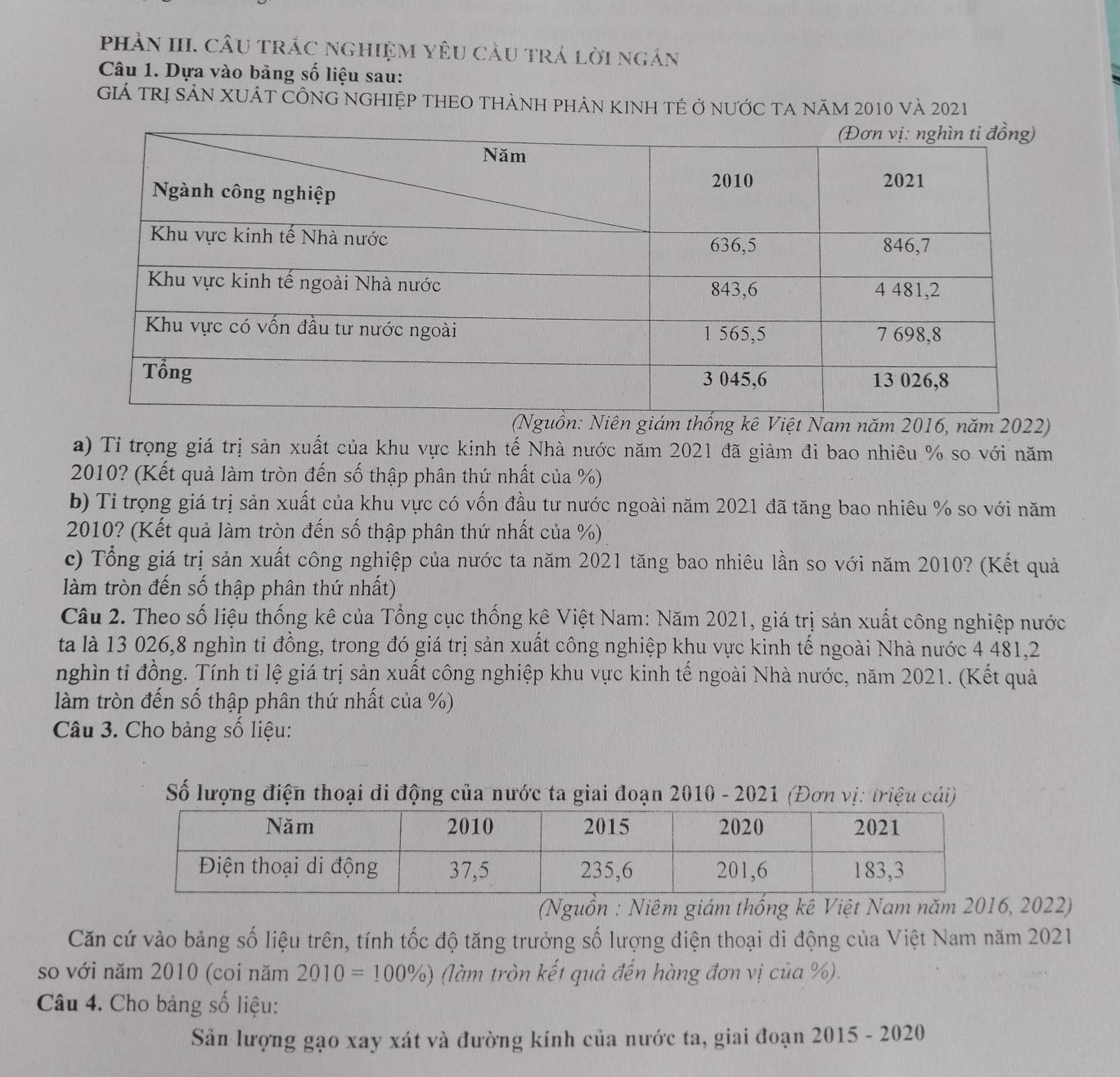 phầN III. cầu trắc nghiệM yêU cầu trả lời ngắn
Câu 1. Dựa vào bảng số liệu sau:
Giá trị sản xuÁt CÔnG nghiệp tHEO thành phân kinh tế ở nước ta năm 2010 và 2021
a) Tỉ trọng giá trị sản xuất của khu vực kinh tế Nhà nước năm 2021 đã giảm đi bao nhiêu % so với năm
2010? (Kết quả làm tròn đến số thập phân thứ nhất của %)
b) Tỉ trọng giá trị sản xuất của khu vực có vốn đầu tư nước ngoài năm 2021 đã tăng bao nhiêu % so với năm
2010? (Kết quả làm tròn đến số thập phân thứ nhất của %)
c) Tổng giá trị sản xuất công nghiệp của nước ta năm 2021 tăng bao nhiêu lần so với năm 2010? (Kết quả
àm tròn đến số thập phân thứ nhất)
Câu 2. Theo số liệu thống kê của Tổng cục thống kê Việt Nam: Năm 2021, giá trị sản xuất công nghiệp nước
ta là 13 026,8 nghìn tỉ đồng, trong đó giá trị sản xuất công nghiệp khu vực kinh tế ngoài Nhà nước 4 481,2
nghìn tỉ đồng. Tính tỉ lệ giá trị sản xuất công nghiệp khu vực kinh tế ngoài Nhà nước, năm 2021. (Kết quả
làm tròn đến số thập phân thứ nhất của %)
Câu 3. Cho bảng số liệu:
Số lượng điện thoại di động của nước ta giai đoạn 2010 - 2021 (Đơn vị: triệu cái)
(Nguồn : Niêm giám thống kê Việt Nam năm 2016, 2022)
Căn cứ vào bảng số liệu trên, tính tốc độ tăng trưởng số lượng điện thoại di động của Việt Nam năm 2021
so với năm 2010 (coi năm 2010=100% ) (làm tròn kết quả đến hàng đơn vị của %).
Câu 4. Cho bảng số liệu:
Sản lượng gạo xay xát và đường kính của nước ta, giai đoạn 2015 - 2020