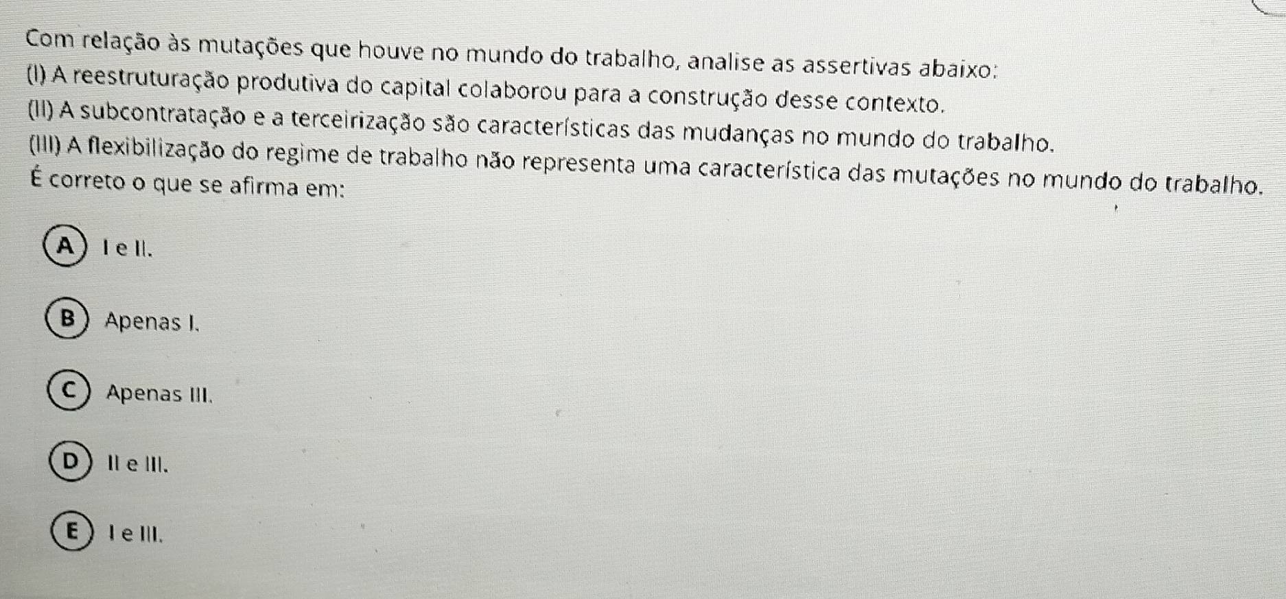 Com relação às mutações que houve no mundo do trabalho, analise as assertivas abaixo:
(I) A reestruturação produtiva do capital colaborou para a construção desse contexto.
(II) A subcontratação e a terceirização são características das mudanças no mundo do trabalho.
(IIII) A flexibilização do regime de trabalho não representa uma característica das mutações no mundo do trabalho.
É correto o que se afirma em:
A) IeI.
B Apenas I.
C Apenas III.
D)ⅡeⅢ.
E ) I eⅢ.