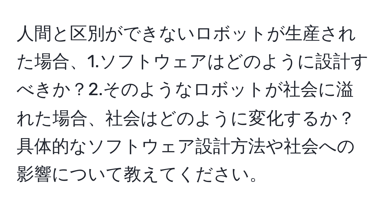 人間と区別ができないロボットが生産された場合、1.ソフトウェアはどのように設計すべきか？2.そのようなロボットが社会に溢れた場合、社会はどのように変化するか？具体的なソフトウェア設計方法や社会への影響について教えてください。