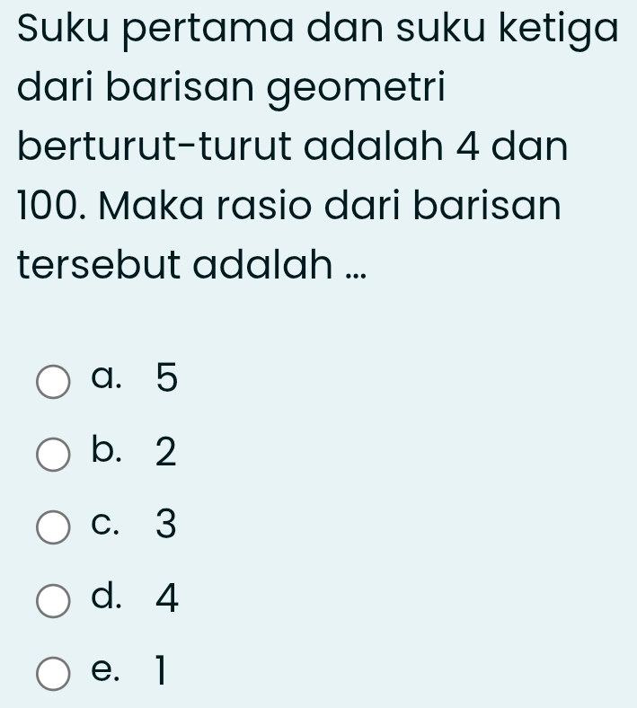 Suku pertama dan suku ketiga
dari barisan geometri
berturut-turut adalah 4 dan
100. Maka rasio dari barisan
tersebut adalah ...
a. 5
b. 2
c. 3
d. 4
e. 1