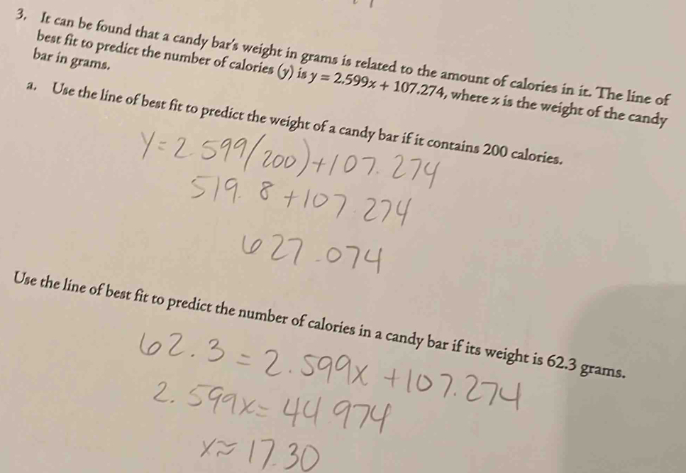 It can be found that a candy bar's weight in grams is related to the amount of calories in it. The line of bar in grams. 
best fit to predict the number of calories (y) is y=2.599x+107.274 , where x is the weight of the candy 
a. Use the line of best fit to predict the weight of a candy bar if it contains 200 calories. 
Use the line of best fit to predict the number of calories in a candy bar if its weight is 62.3 grams.