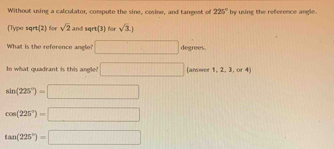 Without using a calculator, compute the sine, cosine, and tangent of 225° by using the reference angle.
(Type sqrt(2) for sqrt(2) and sqrt(3) for sqrt(3).)
What is the reference angle? □ degrees. 
In what quadrant is this angle? □ (answer 1, 2, 3, or 4)
sin (225°)=□
cos (225°)=□
tan (225°)=□