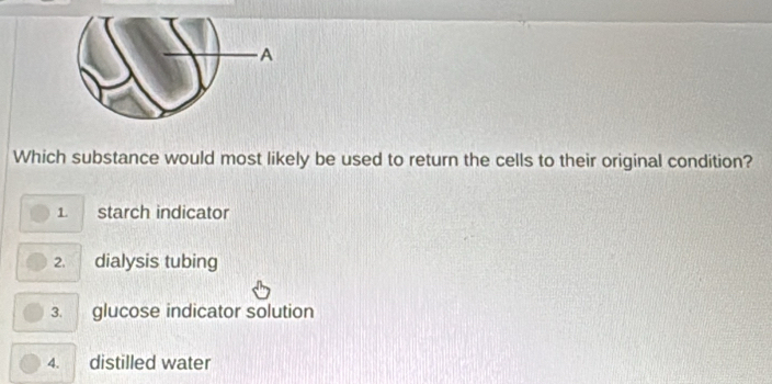 A
Which substance would most likely be used to return the cells to their original condition?
1 starch indicator
2. dialysis tubing
3. glucose indicator solution
4. distilled water