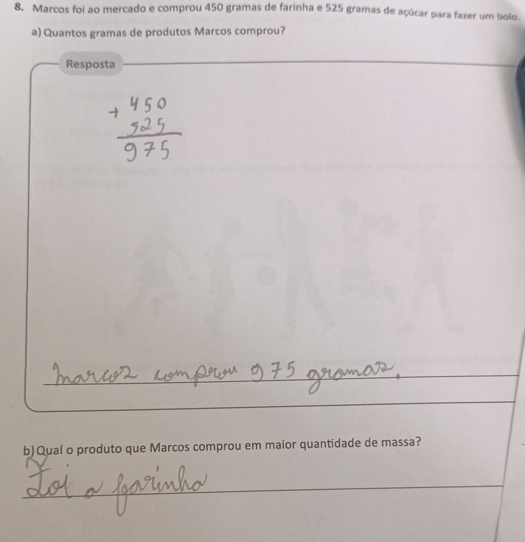 Marcos foi ao mercado e comprou 450 gramas de farinha e 525 gramas de açúcar para fazer um bolo. 
a) Quantos gramas de produtos Marcos comprou? 
Resposta 
_ 
b)Qual o produto que Marcos comprou em maior quantidade de massa? 
_ 
_