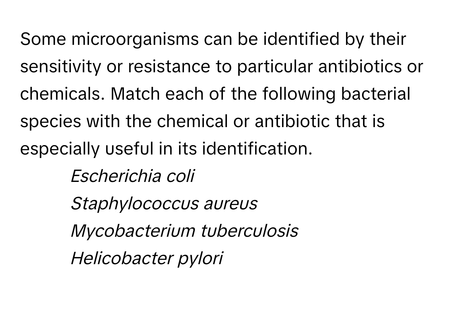 Some microorganisms can be identified by their sensitivity or resistance to particular antibiotics or chemicals. Match each of the following bacterial species with the chemical or antibiotic that is especially useful in its identification.

1. *Escherichia coli*
2. *Staphylococcus aureus*
3. *Mycobacterium tuberculosis*
4. *Helicobacter pylori*