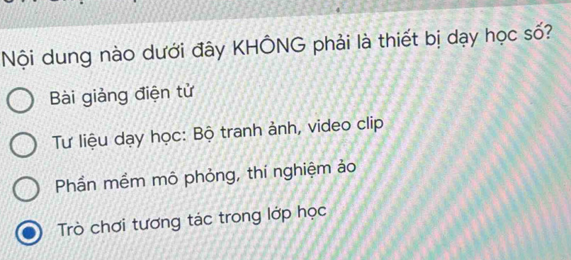 Nội dung nào dưới đây KHÔNG phải là thiết bị dạy học số?
Bài giảng điện tử
Tư liệu dạy học: Bộ tranh ảnh, video clip
Phần mềm mô phỏng, thí nghiệm ảo
Trò chơi tương tác trong lớp học