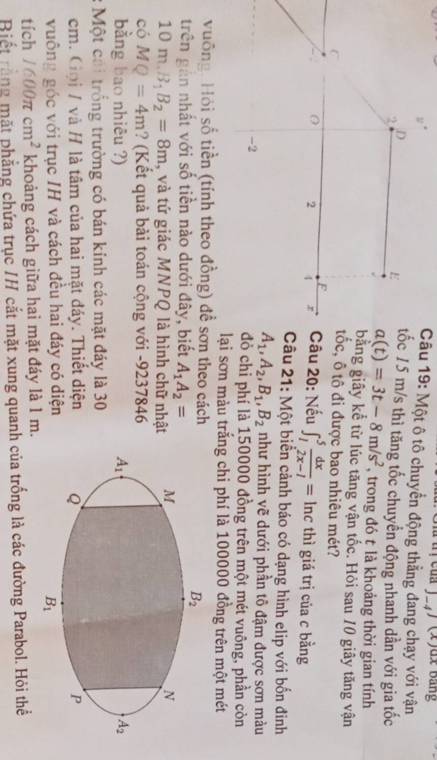 Sha tị của J-47 (x)đx bảng
Câu 19: Một ô tô chuyển động thẳng đang chạy với vận
tốc 15 m/s thì tăng tốc chuyên động nhanh dần với gia tốc
a(t)=3t-8m/s^2 , trong đó t là khoảng thời gian tính
bằng giây kể từ lúc tăng vận tốc. Hỏi sau 10 giây tăng vận
tốc, ô tô đi được bao nhiêu mét?
Câu 20: Nếu ∈t _1^(5frac dx)2x-1=ln c thì giá trị của c bằng
Câu 21: Một biển cảnh báo có dạng hình elip với bốn đinh
A_1,A_2,B_1,B_2 như hình vẽ dưới phần tô đậm được sơn màu
đỏ chi phí là 150000 đồng trên một mét vuông, phần còn
lại sơn màu trắng chi phí là 100000 đồng trên một mét
vuống: Hỏi số tiền (tính theo đồng) để sơn theo cách
trên gản nhất với số tiền nào dưới đây, biết A_1A_2=
10m,B_1B_2=8m , và tứ giác MNPQ là hình chữ nhật
có MQ=4m ? (Kết quả bài toán cộng với -9237846
bằng bao nhiêu ?) 
: Một cái trống trường có bán kính các mặt đáy là 30
cm. Gội / và H là tâm của hai mặt đáy. Thiết diện
vuông góc với trục IH và cách đều hai đáy có diện
tích 1600π cm^2 khoảng cách giữa hai mặt đáy là 1 m.
Biết rằng mặt phẳng chứa trục IH cắt mặt xung quanh của trống là các đường Parabol. Hỏi thể