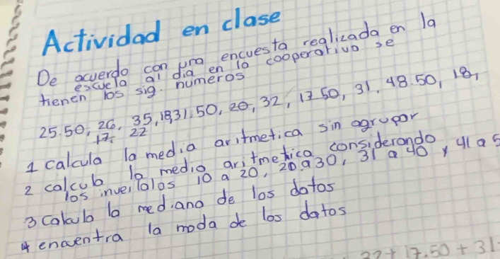 Actividad en clase 
De acverdo con ura encuesta reglizada en 1a 
escuela al dia en to cooperorivo se 
fenen los sig. numeros
25. 50, 26, 35, 1931 50, 20, 32, 1250, 31, 48. 50, 18
1 22
1 calcula la media aritmetica sin ogrupor 
2 colcub 10 medio aritmetica considerando 
los inve,lalos 10 a 20, 20 930, 31 a0 yulas 
3 Colculo lo red. ano de los dotos 
4 encentra la moda de los dotos
22+17.50+31