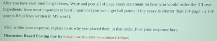 After you have read Sternberg's theory, Write and post a 1/4 page essay statement on how you would order the 3 'Love 
Ingredients' from most important to least important (you won't get full points if the essay is shorter than 1/4 page - a 1/4
page is 8 full lines written in MS word). 
Also, within your response, explain to us why you placed them in that order. Post your response here. 
Discussion Board Posting due by Friday, Juae 21st, 2024 - by midnight (13159pm).