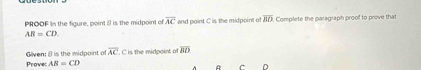 PROOF In the figure, point B is the midpoint of overline AC and point C is the midpoint of overline BD. . Complete the paragraph proof to prove that
AB=CD. 
Given: B is the midpoint of overline AC. C is the midpoint of overline BD. 
Prove: AB=CD
B C D