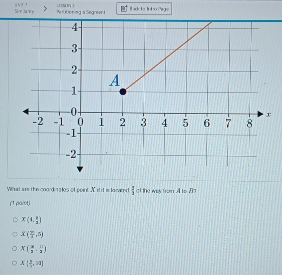 LESSON 3
Similarity Partitioning a Segment Back to Intro Page
What are the coordinates of point X if it is located  2/3  of the way from A to B?
(1 point)
X(4, 8/3 )
X( 20/3 ,5)
X( 16/3 , 11/3 )
X( 8/3 ,10)