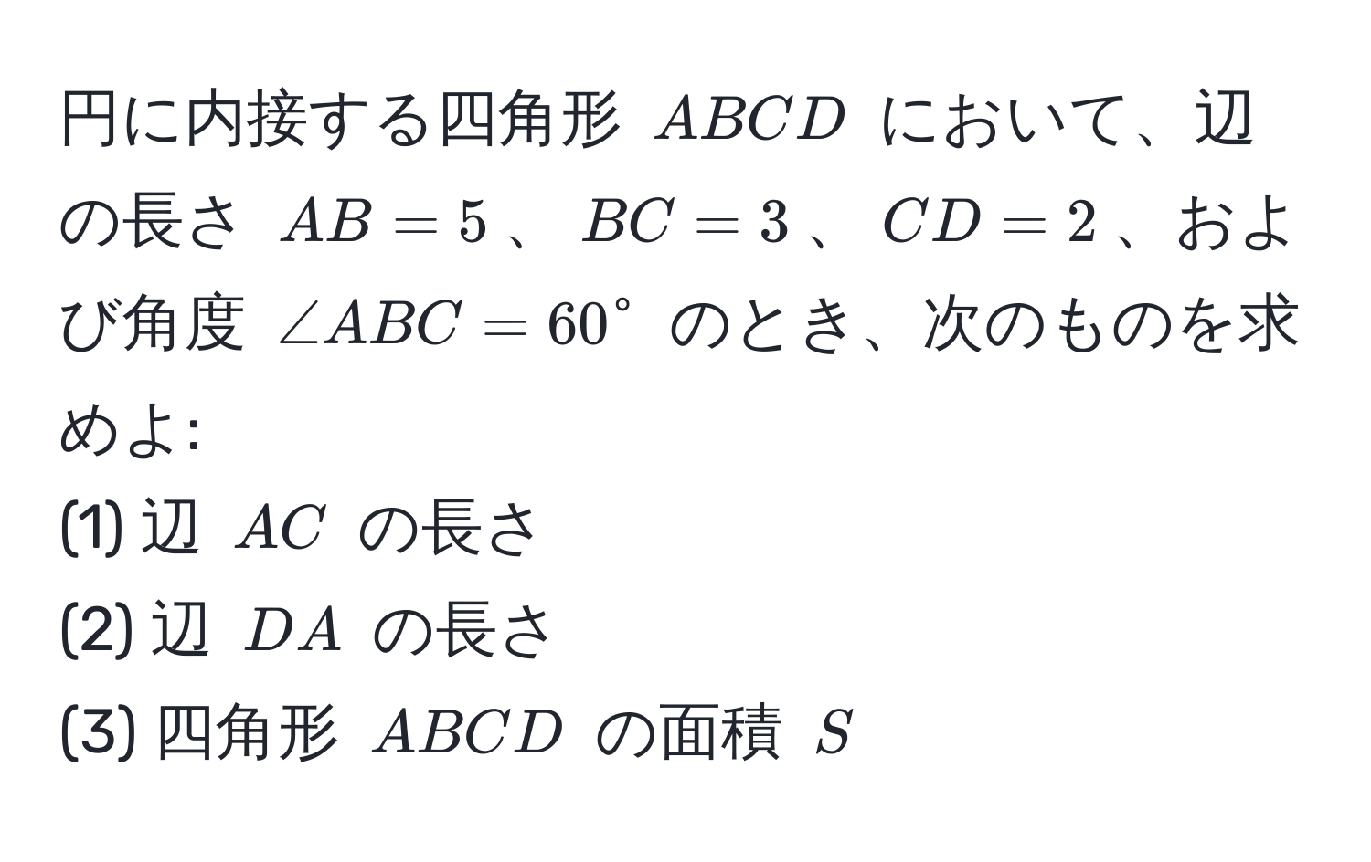 円に内接する四角形 (ABCD) において、辺の長さ (AB = 5)、(BC = 3)、(CD = 2)、および角度 (∠ ABC = 60°) のとき、次のものを求めよ:  
(1) 辺 (AC) の長さ  
(2) 辺 (DA) の長さ  
(3) 四角形 (ABCD) の面積 (S)