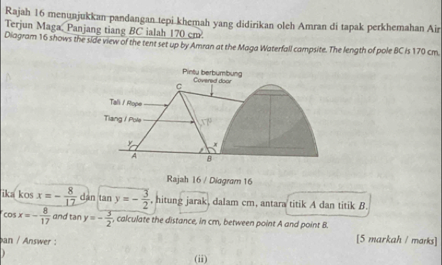 Rajah 16 menunjukkan pandangan tepi khemah yang didirikan oleh Amran di tapak perkhemahan Air 
Terjun Maga, Panjang tiang BC ialah 170 cm. 
Diagram 16 shows the side view of the tent set up by Amran at the Maga Waterfall campsite. The length of pole BC is 170 cm. 
Pintu berbumbung 
Covered door
C
Tali / Rope 
Tiang / Pole
x
A B
Rajah 16 / Diagram 16 
ika kos x=- 8/17  dàn tan y=- 3/2  , hitung jarak, dalam cm, antara titik A dan titik B.
cos x=- 8/17  and tan y=- 3/2  , calculate the distance, in cm, between point A and point B. 
ban / Answer : 
[5 markah / marks] 
) (ii)