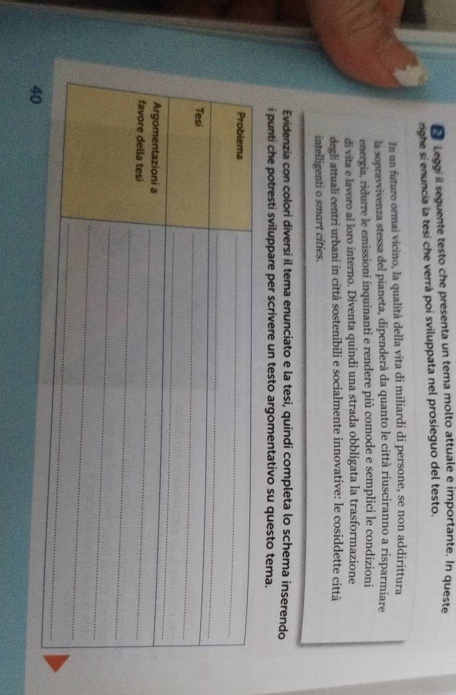 Leggi il seguente testo che presenta un tema molto attuale e importante. In queste 
righe si enuncia la tesi che verrà poi sviluppata nel prosieguo del testo. 
In un futuro ormai vicino, la qualità della vita di miliardi di persone, se non addirittura 
la sopravvivenza stessa del pianeta, dipenderà da quanto le città riusciranno a risparmiare 
energia, ridurre le emissioni inquinanti e rendere più comode e semplici le condizioni 
di vita e lavoro al loro interno. Diventa quindi una strada obbligata la trasformazione 
degli attuali centri urbani in città sostenibili e socialmente innovative: le cosiddette città 
intelligenti o smart cities. 
Evidenzia con colori diversi il tema enunciato e la tesi, quindi completa lo schema inserendo 
i punti che potresti sviluppare per scrivere un testo argomentativo su questo tema.