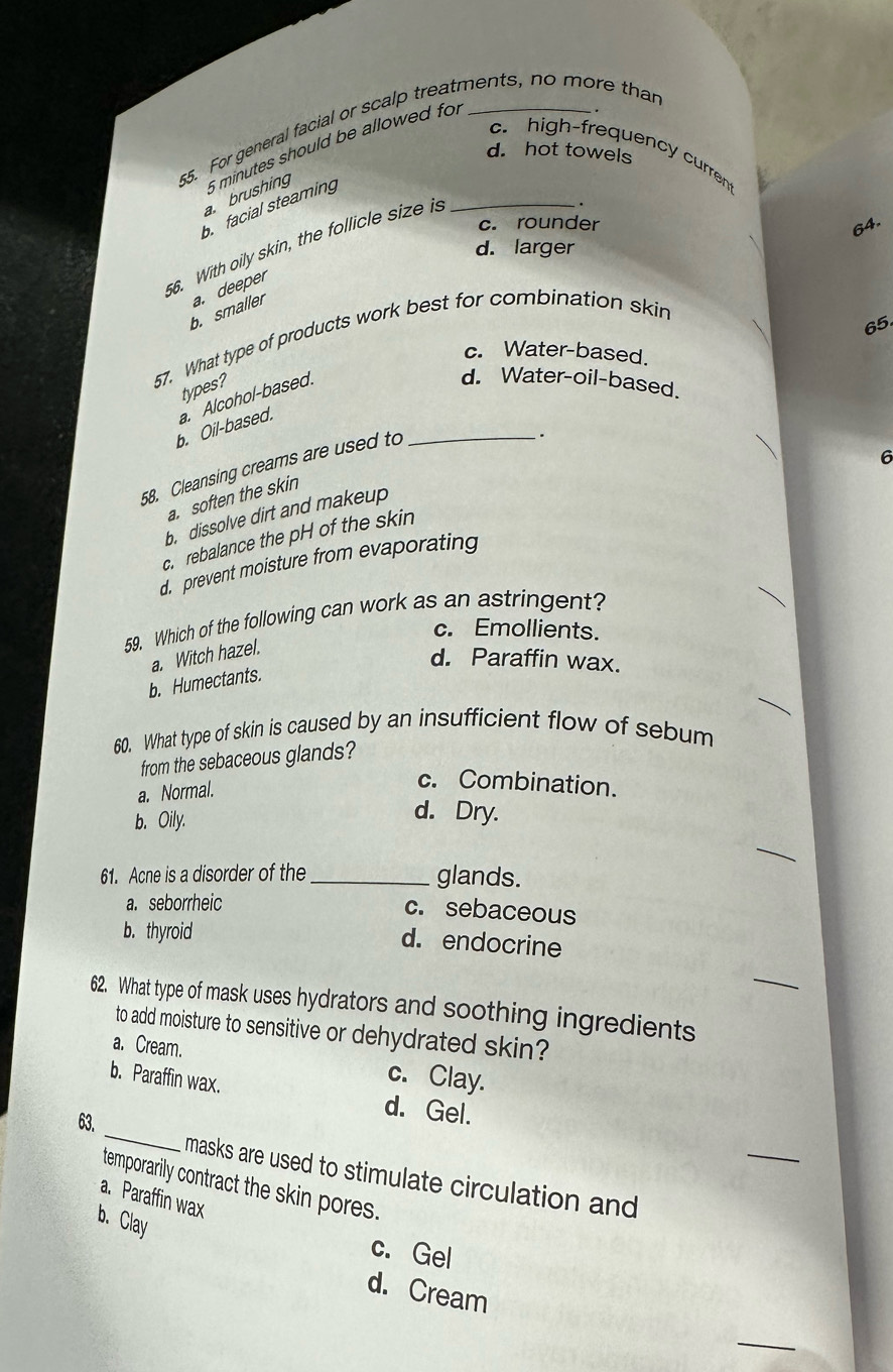 For general facial or scalp treatments, no more than
c. high-frequency curren
d. hot towels
a. brushing 6 minutes should be allowed fo
b facial steaming
c. rounder
64.
6. With oily skin, the follicle size is_
d. larger
b. smaller a. deeper
65
57. What type of products work best for combination skin
c. Water-based.
types?
b. Oil-based. a. Alcohol-based._
d. Water-oil-based.
58. Cleansing creams are used to
.
6
a. soften the skin
b. dissolve dirt and makeup
c. rebalance the pH of the skin
d prevent moisture from evaporating
59. Which of the following can work as an astringent?
c. Emollients.
a. Witch hazel.
d. Paraffin wax.
b. Humectants
60. What type of skin is caused by an insufficient flow of sebum
from the sebaceous glands?
a. Normal.
c. Combination.
b. Oily.
d. Dry.
_
61. Acne is a disorder of the _glands.
a. seborrheic c. sebaceous
b. thyroid
d. endocrine
_
62. What type of mask uses hydrators and soothing ingredients
to add moisture to sensitive or dehydrated skin?
a. Cream. c. Clay.
_
b. Paraffin wax. d. Gel.
63.
_
masks are used to stimulate circulation and
temporarily contract the skin pores.
a. Paraffin wax
b.Clay
c. Gel
d. Cream
_