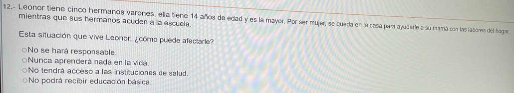 12.- Leonor tiene cinco hermanos varones, ella tiene 14 años de edad y es la mayor. Por ser mujer, se queda en la casa para ayudarle a su mamá con las labores del hogar,
mientras que sus hermanos acuden a la escuela.
Esta situación que vive Leonor, ¿cómo puede afectarle?
○No se hará responsable.
○Nunca aprenderá nada en la vida
○No tendrá acceso a las instituciones de salud.
No podrá recibir educación básica.