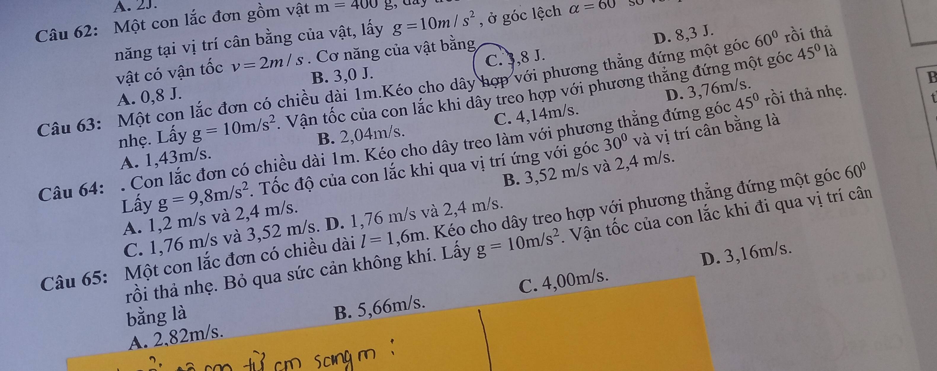 Một con lắc đơn gồm vật m=400g
năng tại vị trí cân bằng của vật, lấy g=10m/s^2 , ở góc lệch alpha =60
vật có vận tốc v=2m/s Cơ năng của vật bằng
D. 8,3 J.
45°1 à
B. 3,0 J.
A. 0,8 J. C. 3,8 J.
Câu 63: Một con lắc đơn có chiều dài 1m.Kéo cho dây hợp với phương thẳng đứng một góc 60° rồi thả
D. 3,76m/s.
B
nhẹ. Lấy g=10m/s^2 1 Vận tốc của con lắc khi dây treo hợp với phương thẳng đứng một góc
30° và vị trí cân bằng là
A. 1,43m/s. B. 2,04m/s. C. 4,14m/s.
Câu 64: . Con lắc đơn có chiều dài 1m. Kéo cho dây treo làm với phương thẳng đứng góc 45° rồi thả nhẹ.
B. 3,52 m/s và 2,4 m/s.
Lấy g=9,8m/s^2. Tốc độ của con lắc khi qua vị trí ứng với góc
A. 1,2 m/s và 2,4 m/s.
Câu 65: Một con lắc đơn có chiều dài l=1,6m. Kéo cho dây treo hợp với phương thẳng đứng một góc 60°
C. 1,76 m/s và 3,52 m/s. D. 1,76 m/s và 2,4 m/s.
trồi thả nhẹ. Bỏ qua sức cản không khí. Lấy g=10m/s^2. Vận tốc của con lắc khi đi qua vị trí cân
D. 3,16m/s.
B. 5,66m/s.
A. 2,82m/s. C. 4,00m/s.
bằng là