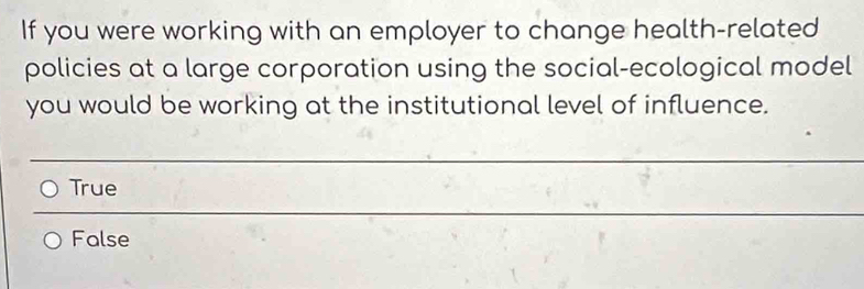 If you were working with an employer to change health-related
policies at a large corporation using the social-ecological model
you would be working at the institutional level of influence.
_
True
_
False