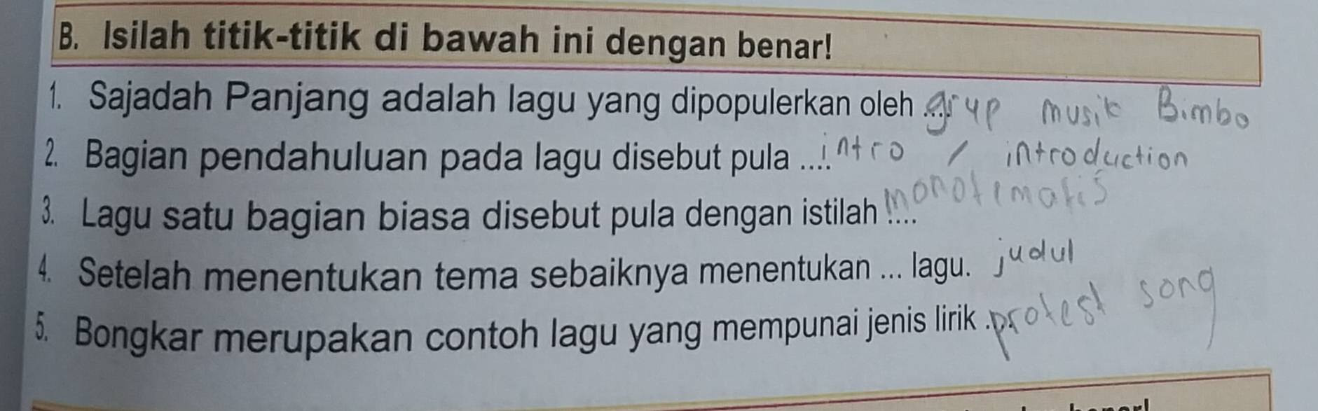 Isilah titik-titik di bawah ini dengan benar! 
1. Sajadah Panjang adalah lagu yang dipopulerkan oleh 
2. Bagian pendahuluan pada lagu disebut pula 
3. Lagu satu bagian biasa disebut pula dengan istilah 
4. Setelah menentukan tema sebaiknya menentukan ... lagu. 
5. Bongkar merupakan contoh lagu yang mempunai jenis lirik