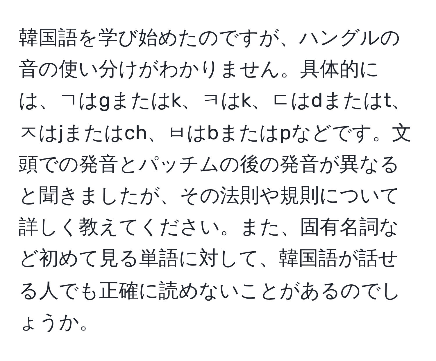 韓国語を学び始めたのですが、ハングルの音の使い分けがわかりません。具体的には、ㄱはgまたはk、ㅋはk、ㄷはdまたはt、ㅈはjまたはch、ㅂはbまたはpなどです。文頭での発音とパッチムの後の発音が異なると聞きましたが、その法則や規則について詳しく教えてください。また、固有名詞など初めて見る単語に対して、韓国語が話せる人でも正確に読めないことがあるのでしょうか。